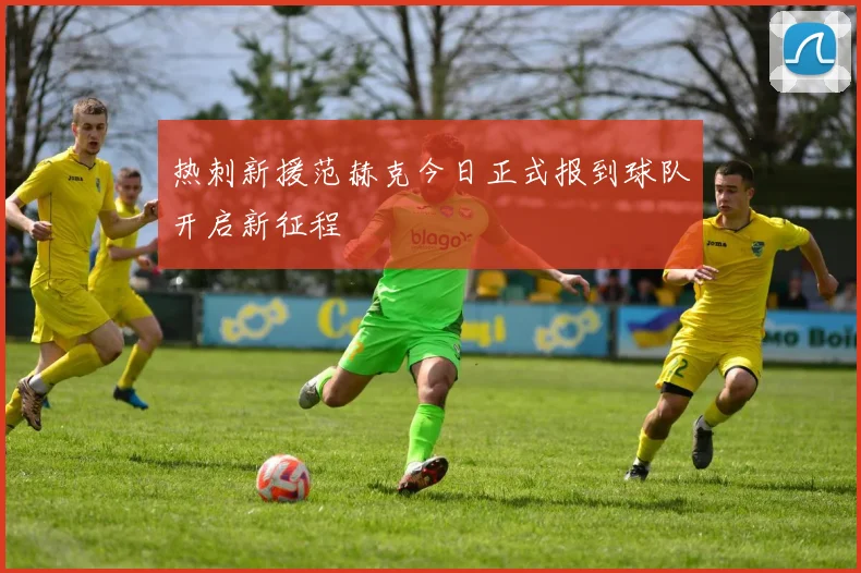热刺新援范赫克今日正式报到球队开启新征程
