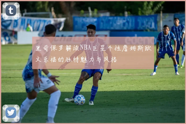 里奇保罗解读NBA巨星个性詹姆斯欧文乐福的独特魅力与风格