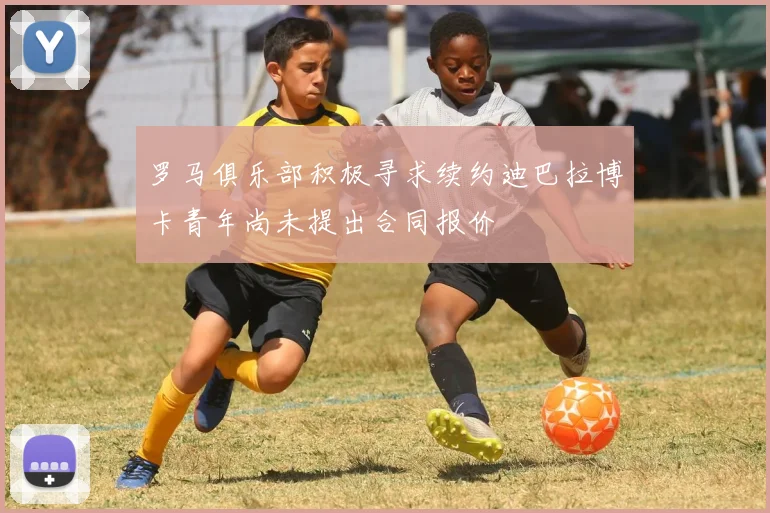 罗马俱乐部积极寻求续约迪巴拉博卡青年尚未提出合同报价