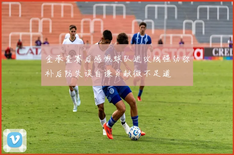 金承奎赛后感慨球队进攻线强劲弥补后防失误自谦贡献微不足道