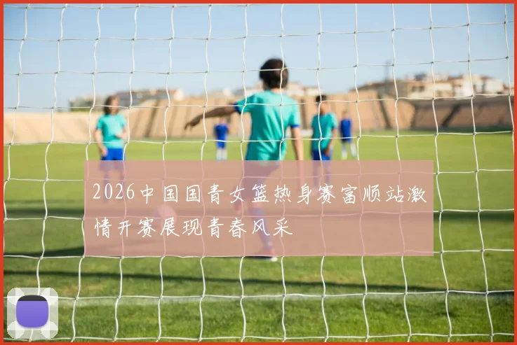2026中国国青女篮热身赛富顺站激情开赛展现青春风采