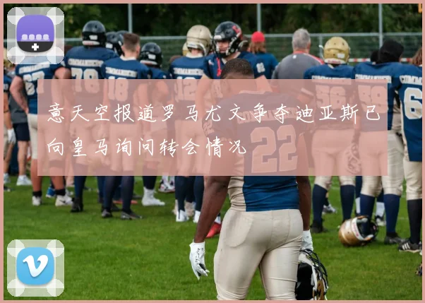 意天空报道罗马尤文争夺迪亚斯已向皇马询问转会情况