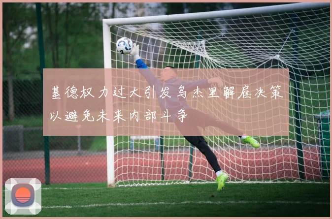 基德权力过大引发乌杰里解雇决策以避免未来内部斗争
