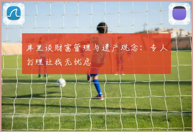 库里谈财富管理与遗产观念：专人打理让我无忧虑