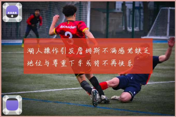 湖人操作引发詹姆斯不满感觉缺乏地位与尊重下季或将不再快乐