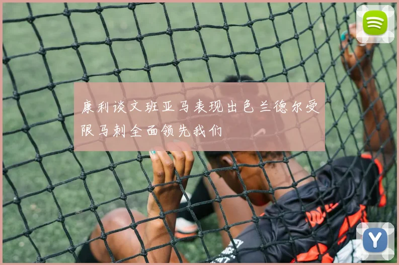 康利谈文班亚马表现出色兰德尔受限马刺全面领先我们