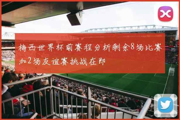 梅西世界杯前赛程分析剩余8场比赛加2场友谊赛挑战在即