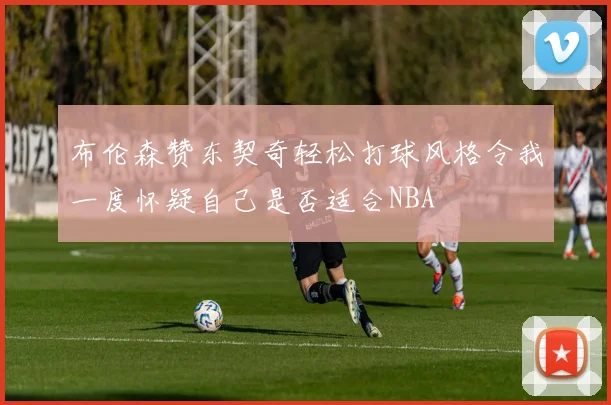 布伦森赞东契奇轻松打球风格令我一度怀疑自己是否适合NBA