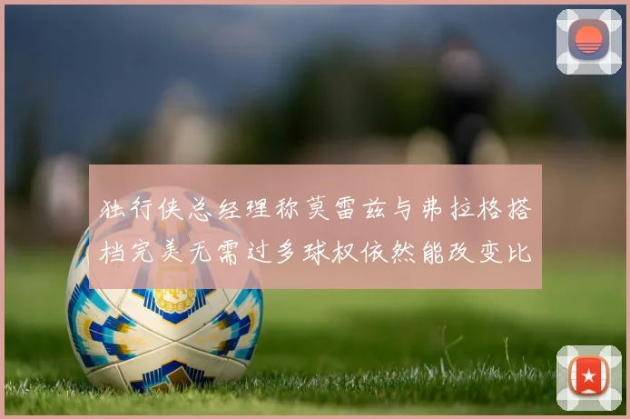 独行侠总经理称莫雷兹与弗拉格搭档完美无需过多球权依然能改变比赛局势