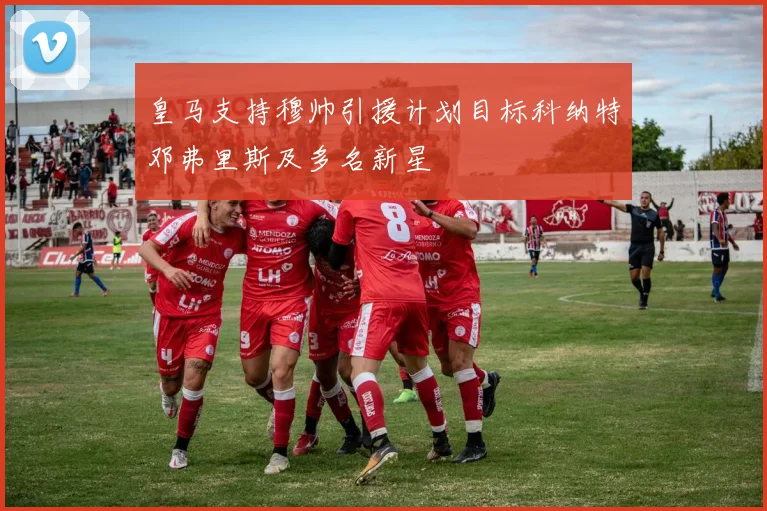 皇马支持穆帅引援计划目标科纳特邓弗里斯及多名新星