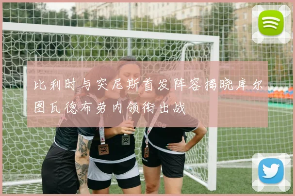 比利时与突尼斯首发阵容揭晓库尔图瓦德布劳内领衔出战
