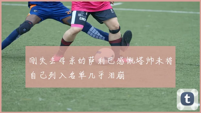 刚失去母亲的萨利巴感慨塔帅未将自己列入名单几乎泪崩
