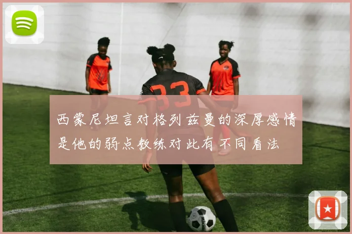 西蒙尼坦言对格列兹曼的深厚感情是他的弱点教练对此有不同看法