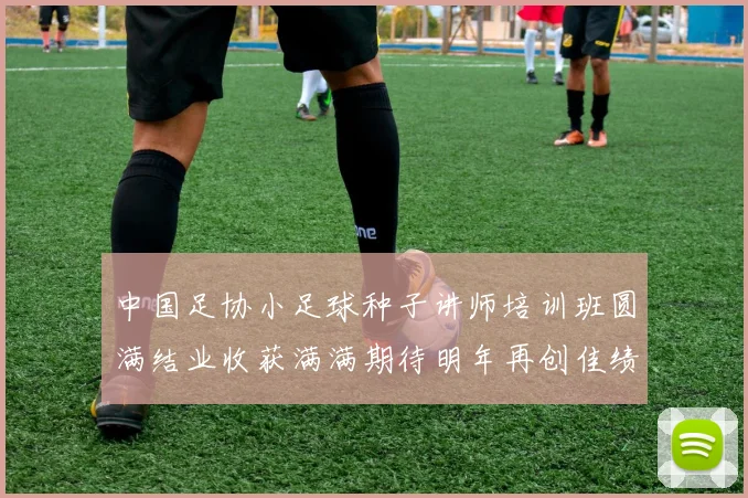 中国足协小足球种子讲师培训班圆满结业收获满满期待明年再创佳绩