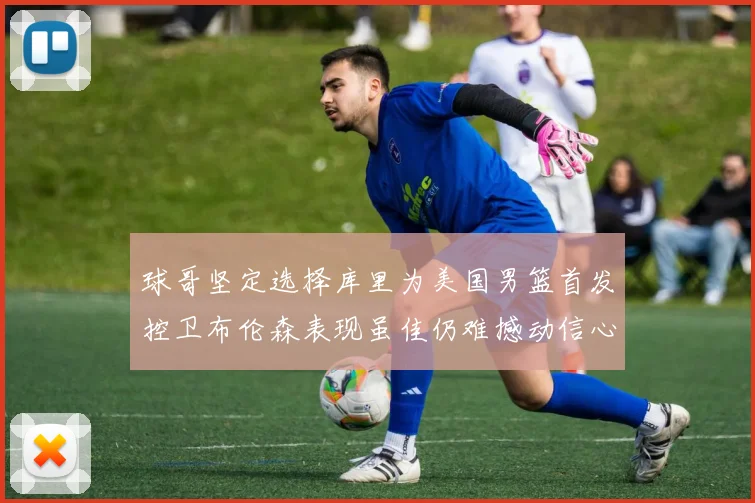 球哥坚定选择库里为美国男篮首发控卫布伦森表现虽佳仍难撼动信心