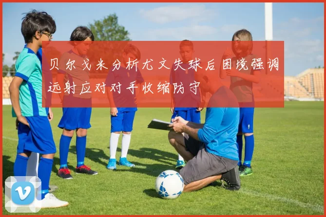 贝尔戈米分析尤文失球后困境强调远射应对对手收缩防守