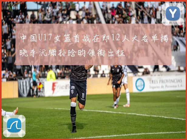 中国U17女篮首战在即12人大名单揭晓李沅珊孙晗昀领衔出征
