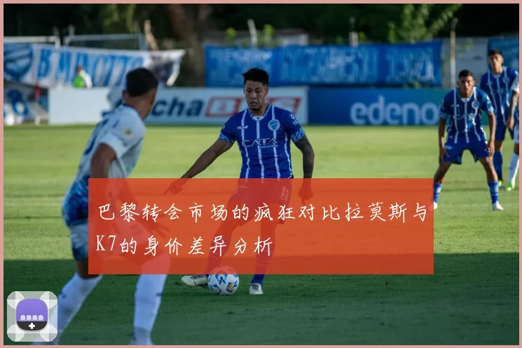 巴黎转会市场的疯狂对比拉莫斯与K7的身价差异分析