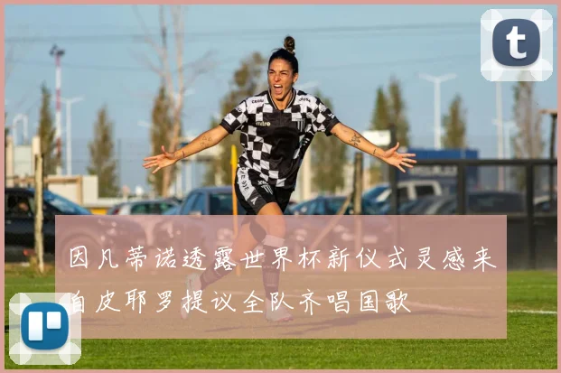 因凡蒂诺透露世界杯新仪式灵感来自皮耶罗提议全队齐唱国歌