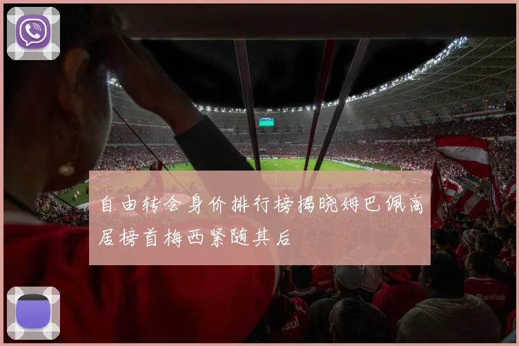 自由转会身价排行榜揭晓姆巴佩高居榜首梅西紧随其后