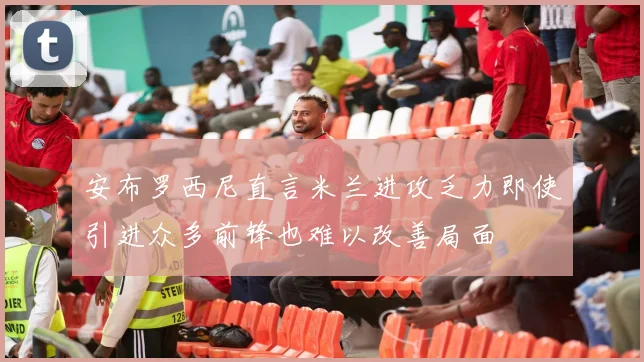 安布罗西尼直言米兰进攻乏力即使引进众多前锋也难以改善局面