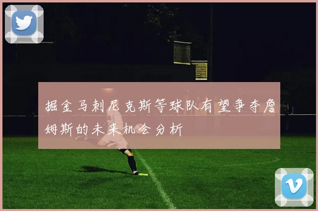 掘金马刺尼克斯等球队有望争夺詹姆斯的未来机会分析