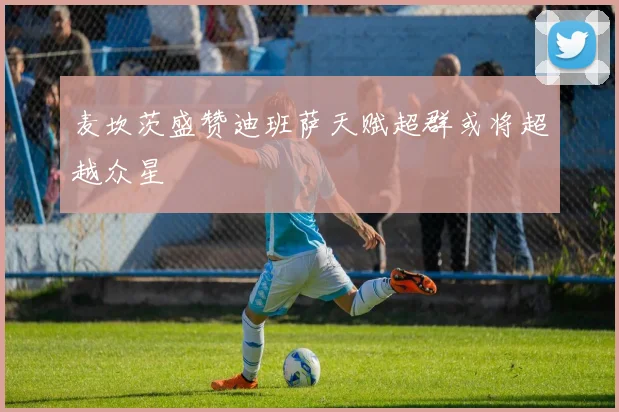 麦坎茨盛赞迪班萨天赋超群或将超越众星