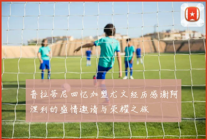 普拉蒂尼回忆加盟尤文经历感谢阿涅利的盛情邀请与荣耀之旅