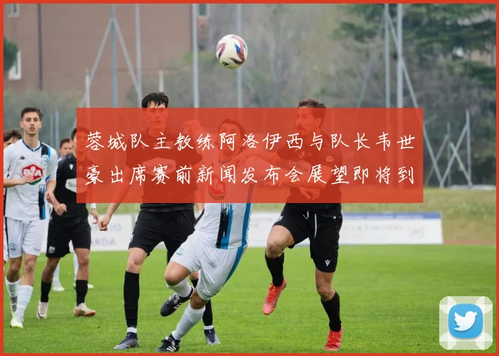 蓉城队主教练阿洛伊西与队长韦世豪出席赛前新闻发布会展望即将到来的比赛