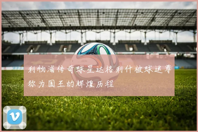 利物浦传奇球星达格利什被球迷尊称为国王的辉煌历程