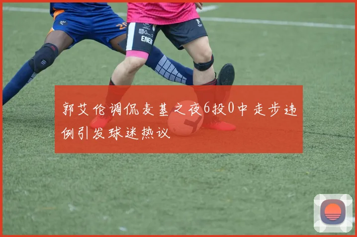 郭艾伦调侃麦基之夜6投0中走步违例引发球迷热议