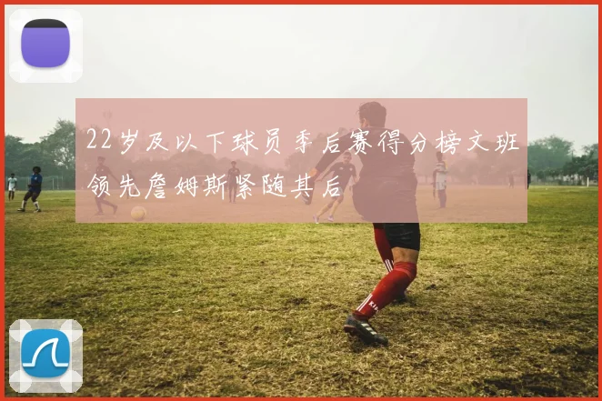 22岁及以下球员季后赛得分榜文班领先詹姆斯紧随其后