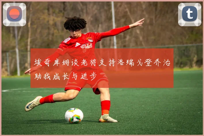 埃奇库姆谈老将支持洛瑞戈登乔治助我成长与进步